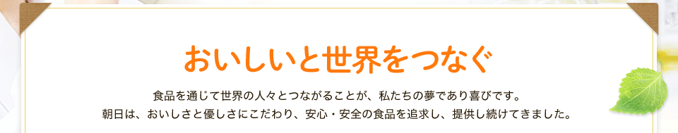 おいしいと世界をつなぐ 食品を通じて世界の人々とつながることが、 私たちの夢であり喜びです。朝日は、おいしさと優しさにこだわり、安心・安全の食品を追求し、提供し続けてきました。