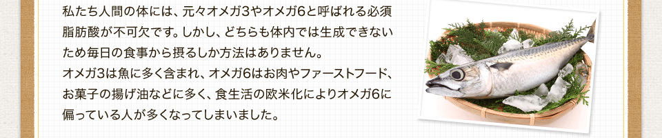 私たち人間の体には、元々オメガ3やオメガ6と呼ばれる必須脂肪酸が不可欠です。しかし、どちらも体内では生成できないため毎日の食事から摂るしか方法はありません。オメガ3は魚に多く含まれ、オメガ6はお肉やファーストフード、お菓子の揚げ油などに多く、食生活の欧米化によりオメガ6に偏っている人が多くなってしまいました。