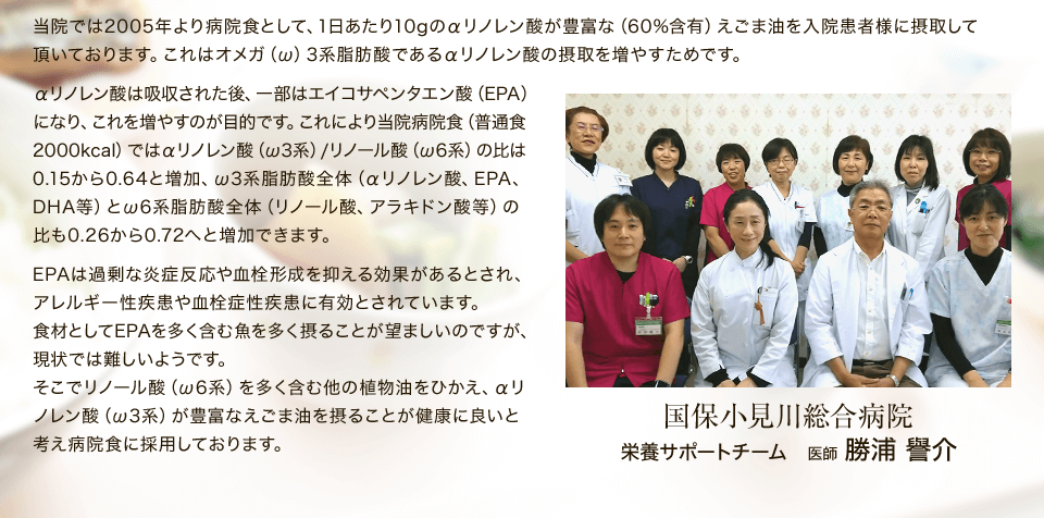 当院では2005年より病院食として、1日あたり10gのえごま油を摂取頂いています。そうすることで食材中のオメガ6系脂肪酸対オメガ3系脂肪酸の比率が、おおよそ1：0.3から1：1.4へと大きく改善されます。日常摂取している脂肪を含む食材として、肉・魚・乳・卵等以外に、植物油（サラダ油など）がありますが、これはオメガ6系脂肪酸（リノール酸）を多く含んでおります。他方、同じ植物油でもえごま油には58％ものオメガ3系脂肪酸（α-リノレン酸）が含まれています。食材としてオメガ３系脂肪酸であるα-リノレン酸やEPA、DHAはより多く摂った方が健康には良いと考えています。 国保小見川総合病院 指導医 勝浦 譽介