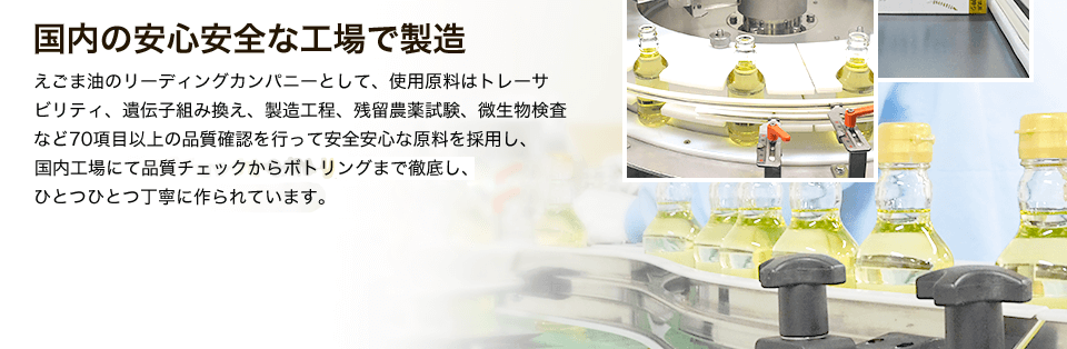 えごま油のリーディングカンパニーとして、使用原料はトレーサビリティ、遺伝子組み換え、製造工程、残留農薬試験、微生物検査など70項目以上の品質確認を行って安全安心な原料を採用し、ISO9001認証取得している国内工場にて品質チェックからボトリングまで徹底し、ひとつひとつ丁寧に作られています。
