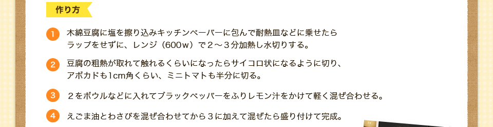 木綿豆腐に塩を擦り込みキッチンペーパーに包んで耐熱皿などに乗せたら
ラップをせずに、レンジ（600ｗ）で２～３分加熱し水切りする。豆腐の粗熱が取れて触れるくらいになったらサイコロ状になるように切り、
アボカドも1cm角くらい、ミニトマトも半分に切る。２をボウルなどに入れてブラックペッパーをふりレモン汁をかけて軽く混ぜ合わせる。２をボウルなどに入れてブラックペッパーをふりレモン汁をかけて軽く混ぜ合わせる。