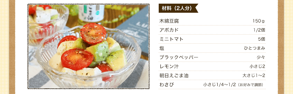 材料　木綿豆腐　150ｇ　アボカド　1/2個　ミニトマト　5個　塩　ひとつまみ　ブラックペッパー　少々　ブラックペッパー　少々　レモン汁　小さじ2　朝日えごま油　大さじ1～2　わさび　小さじ1/4～1/2（お好みで調整）