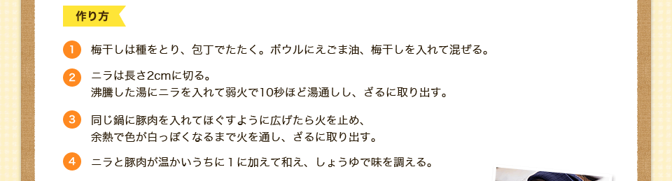 1.梅干しは種をとり、包丁でたたく。ボウルにえごま油、梅干しを入れて混ぜる。2.ニラは長さ2cmに切る。
沸騰した湯にニラを入れて弱火で10秒ほど湯通しし、ざるに取り出す。3.同じ鍋に豚肉を入れてほぐすように広げたら火を止め、
余熱で色が白っぽくなるまで火を通し、ざるに取り出す。4.ニラと豚肉が温かいうちに１に加えて和え、しょうゆで味を調える。

