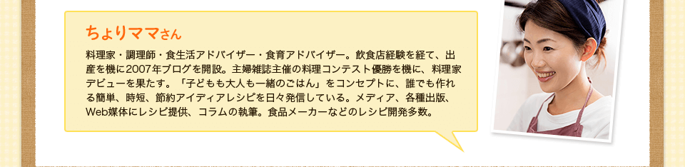 ちょりママさん料理家・調理師・食生活アドバイザー・食育アドバイザー。飲食店経験を経て、出産を機に2007年ブログを開設。主婦雑誌主催の料理コンテスト優勝を機に、料理家デビューを果たす。「子どもも大人も一緒のごはん」をコンセプトに、誰でも作れる簡単、時短、節約アイディアレシピを日々発信している。メディア、各種出版、Web媒体にレシピ提供、コラムの執筆。食品メーカーなどのレシピ開発多数。