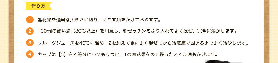 1.無花果を適当な大きさに切り、えごま油をかけておきます。2.100mlの熱い湯（80℃以上）を用意し、粉ゼラチンをふり入れてよく混ぜ、完全に溶かします。3.フルーツジュースを40℃に温め、2を加えて更によく混ぜてから冷蔵庫で固まるまでよく冷やします。4.カップに【3】を４等分にしてもりつけ、1の無花果をのせ残ったえごま油もかけます。