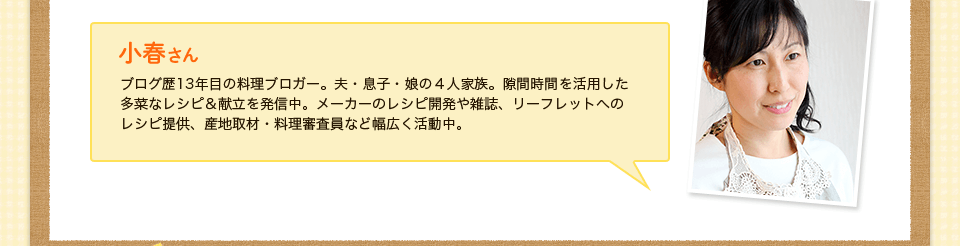 小春さん　ブログ歴13年目の料理ブロガー。夫・息子・娘の４人家族。隙間時間を活用した多菜なレシピ＆献立を発信中。メーカーのレシピ開発や雑誌、リーフレットへの
レシピ提供、産地取材・料理審査員など幅広く活動中。