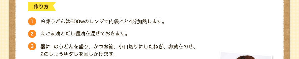 1.冷凍うどんは600ｗのレンジで内袋ごと4分加熱します。2.えごま油とだし醤油を混ぜておきます。3.器に1のうどんを盛り、かつお節、小口切りにしたねぎ、卵黄をのせ、
2のしょうゆダレを回しかけます。