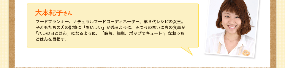 大本紀子さん　フードプランナー、ナチュラルフードコーディネーター、第３代レシピの女王。子どもたちの舌の記憶に『おいしい』が残るように、ふつうのまいにちの食卓が
｢ハレの日ごはん」になるように、「時短、簡単、ポップでキュート!」なおうち
ごはんを目指す。
