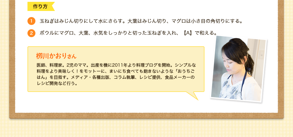 1.玉ねぎはみじん切りにして水にさらす。大葉はみじん切り、マグロは小さ目の角切りにする。2.ボウルにマグロ、大葉、水気をしっかりと切った玉ねぎを入れ、【A】で和える。柳川かおりさん　医師、料理家。2児のママ。出産を機に2011年より料理ブログを開始。シンプルな料理をより美味しく！をモットーに、まいにち食べても飽きないような「おうちごはん」を目指す。メディア・各種出版、コラム執筆、レシピ提供、食品メーカーのレシピ開発など行う。