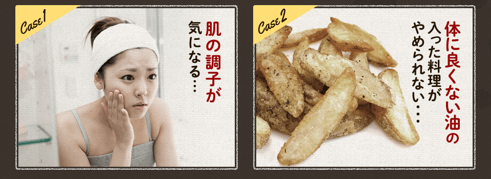 肌の調子が 気になる… 体に良くない油の入った料理が やめられない･･･