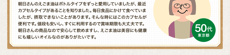 朝日さんのえごま油はボトルタイプをずっと愛用していましたが、最近カプセルタイプがあることを知りました。毎日食品にかけて食べていましたが、摂取できないことがあります。そんな時にはこのカプセルが便利です。値段も安いし、すぐに利用するので賞味期限も大丈夫です。朝日さんの商品なので安心して飲めますし、えごま油は美容にも健康にも嬉しいオイルなのがありがたいです。
