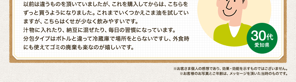以前は違うものを頂いていましたが、これを購入してからは、こちらをずっと買うようになりました。これまでいくつかえごま油を試していますが、こちらはくせが少なく飲みやすいです。汁物に入れたり、納豆に混ぜたり、毎日の習慣になっています。分包タイプはボトルと違って冷蔵庫で場所をとらないですし、外食時にも使えてゴミの廃棄も楽なのが嬉しいです。※お客さま個人の感想であり、効果・効能を示すものではございません。※お客様のお写真とご年齢は、メッセージを頂いた当時のものです。